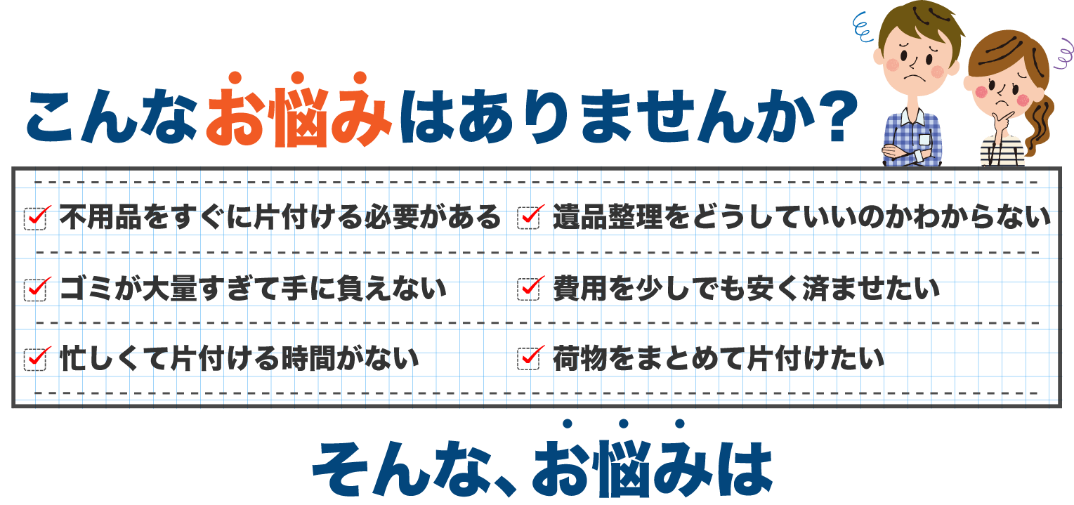 こんな悩みはありませんか？不用品、粗大ゴミ、遺品整理、大量ゴミ屋敷、片付ける時間がない、費用を安く済ませたい